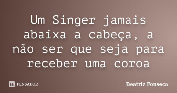 Um Singer jamais abaixa a cabeça, a não ser que seja para receber uma coroa... Frase de Beatriz Fonseca.