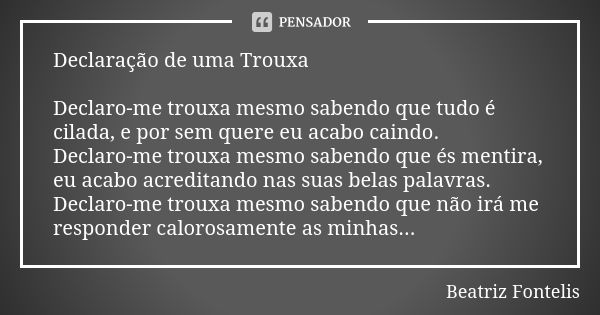 Declaração de uma Trouxa Declaro-me trouxa mesmo sabendo que tudo é cilada, e por sem quere eu acabo caindo. Declaro-me trouxa mesmo sabendo que és mentira, eu ... Frase de Beatriz Fontelis.