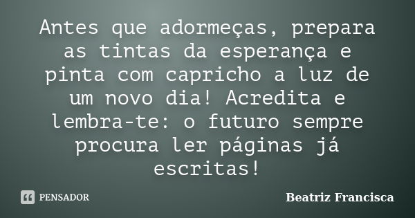 Antes que adormeças, prepara as tintas da esperança e pinta com capricho a luz de um novo dia! Acredita e lembra-te: o futuro sempre procura ler páginas já escr... Frase de Beatriz Francisca.