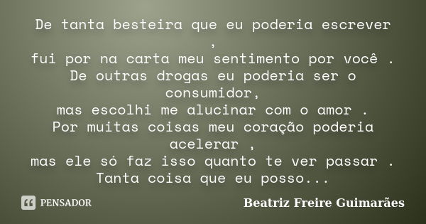 De tanta besteira que eu poderia escrever , fui por na carta meu sentimento por você . De outras drogas eu poderia ser o consumidor, mas escolhi me alucinar com... Frase de Beatriz Freire Guimarães.