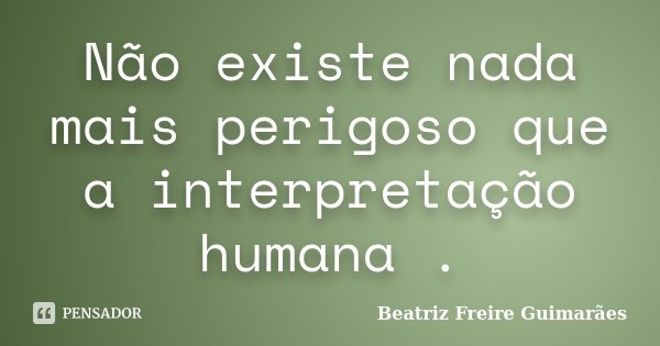 Não existe nada mais perigoso que a interpretação humana .... Frase de Beatriz Freire Guimarães.