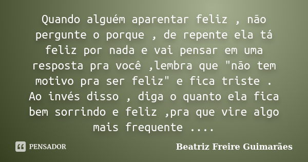 Quando alguém aparentar feliz , não pergunte o porque , de repente ela tá feliz por nada e vai pensar em uma resposta pra você ,lembra que "não tem motivo ... Frase de Beatriz Freire Guimarães.