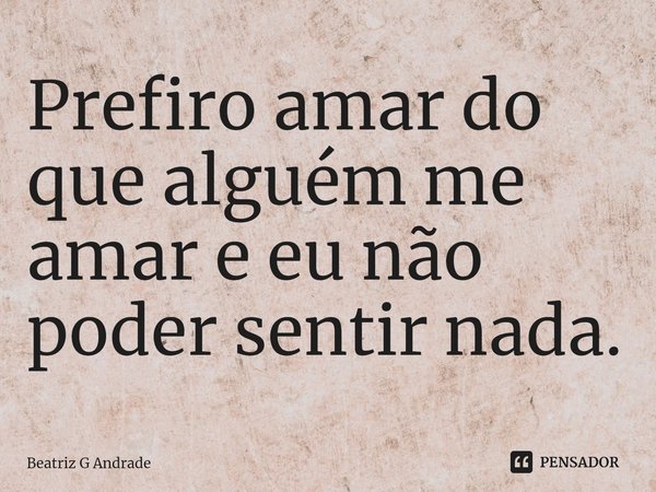 Prefiro amar do que alguém me amar e eu não poder sentir nada.⁠... Frase de Beatriz G Andrade.