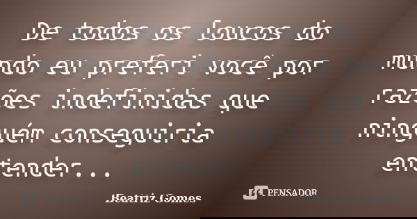 De todos os loucos do mundo eu preferi você por razões indefinidas que ninguém conseguiria entender...... Frase de Beatriz Gomes.