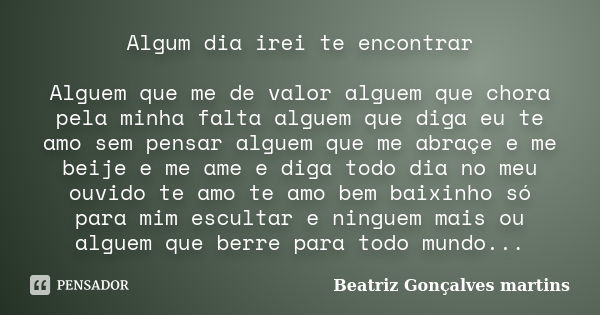 Algum dia irei te encontrar Alguem que me de valor alguem que chora pela minha falta alguem que diga eu te amo sem pensar alguem que me abraçe e me beije e me a... Frase de Beatriz Gonçalves Martins.