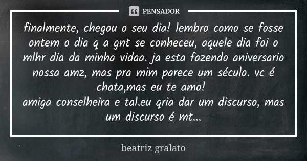 finalmente, chegou o seu dia! lembro como se fosse ontem o dia q a gnt se conheceu, aquele dia foi o mlhr dia da minha vidaa. ja esta fazendo aniversario nossa ... Frase de beatriz gralato.