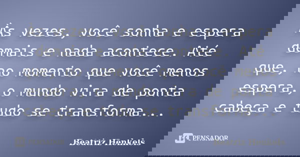 Às vezes, você sonha e espera demais e nada acontece. Até que, no momento que você menos espera, o mundo vira de ponta cabeça e tudo se transforma...... Frase de Beatriz Henkels.
