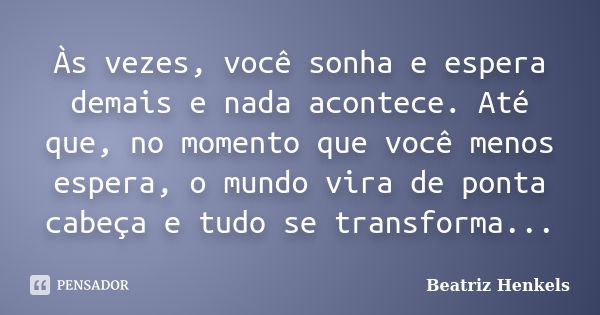 Às vezes, você sonha e espera demais e nada acontece. Até que, no momento que você menos espera, o mundo vira de ponta cabeça e tudo se transforma...... Frase de Beatriz Henkels.