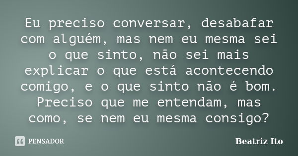 Eu preciso conversar, desabafar com alguém, mas nem eu mesma sei o que sinto, não sei mais explicar o que está acontecendo comigo, e o que sinto não é bom. Prec... Frase de Beatriz Ito.