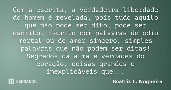 Com a escrita, a verdadeira liberdade do homem é revelada, pois tudo aquilo que não pode ser dito, pode ser escrito. Escrito com palavras de ódio mortal ou de a... Frase de Beatriz L. Nogueira.