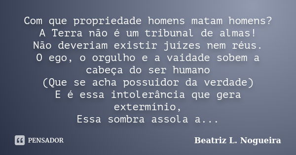 Com que propriedade homens matam homens? A Terra não é um tribunal de almas! Não deveriam existir juízes nem réus. O ego, o orgulho e a vaidade sobem a cabeça d... Frase de Beatriz L. Nogueira.