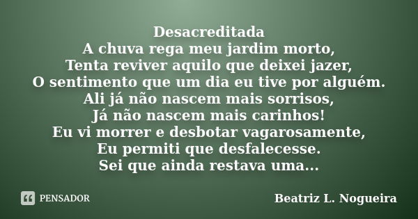 Desacreditada A chuva rega meu jardim morto, Tenta reviver aquilo que deixei jazer, O sentimento que um dia eu tive por alguém. Ali já não nascem mais sorrisos,... Frase de Beatriz L. Nogueira.