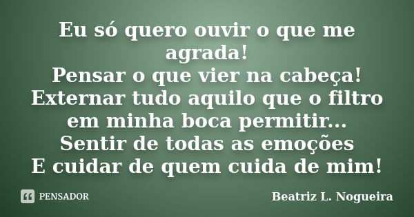 Eu só quero ouvir o que me agrada! Pensar o que vier na cabeça! Externar tudo aquilo que o filtro em minha boca permitir... Sentir de todas as emoções E cuidar ... Frase de Beatriz L. Nogueira.