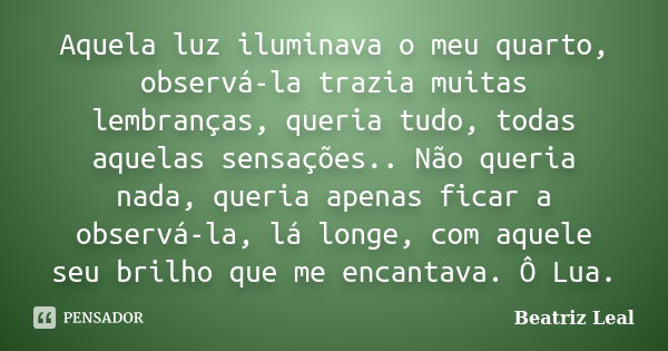 Aquela luz iluminava o meu quarto, observá-la trazia muitas lembranças, queria tudo, todas aquelas sensações.. Não queria nada, queria apenas ficar a observá-la... Frase de Beatriz Leal.