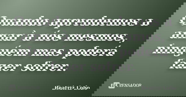 Quando aprendemos a amar à nós mesmos, ninguém mas poderá fazer sofrer.... Frase de Beatriz Lobo.