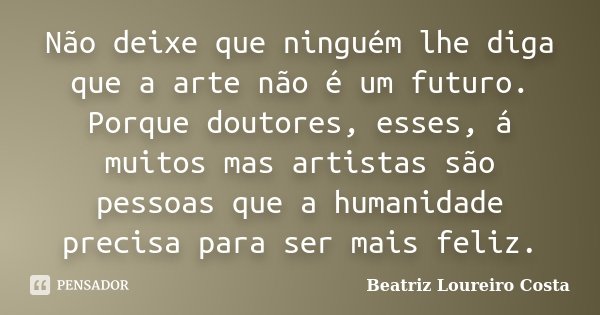 Não deixe que ninguém lhe diga que a arte não é um futuro. Porque doutores, esses, á muitos mas artistas são pessoas que a humanidade precisa para ser mais feli... Frase de Beatriz Loureiro Costa.