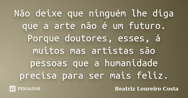 Não deixe que ninguém lhe diga que a arte não é um futuro. Porque doutores, esses, á muitos mas artistas são pessoas que a humanidade precisa para ser mais feli... Frase de Beatriz Loureiro Costa.