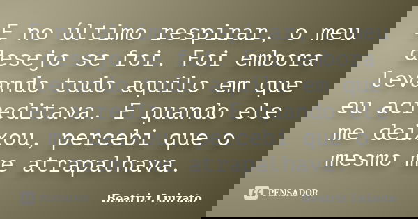 E no último respirar, o meu desejo se foi. Foi embora levando tudo aquilo em que eu acreditava. E quando ele me deixou, percebi que o mesmo me atrapalhava.... Frase de Beatriz Luizato.
