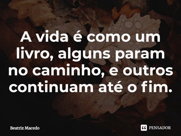 ⁠A vida é como um livro, alguns param no caminho, e outros continuam até o fim.... Frase de Beatriz Macedo.