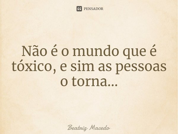Não é o mundo que é tóxico, e sim as pessoas o torna...... Frase de Beatriz Macedo.