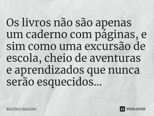⁠Os livros não são apenas um caderno com páginas, e sim como uma excursão de escola, cheio de aventuras e aprendizados que nunca serão esquecidos...... Frase de Beatriz Macedo.
