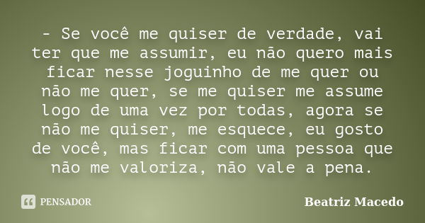 - Se você me quiser de verdade, vai ter que me assumir, eu não quero mais ficar nesse joguinho de me quer ou não me quer, se me quiser me assume logo de uma vez... Frase de Beatriz Macedo.