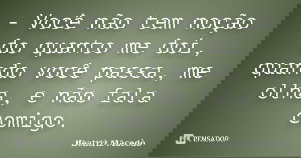 - Você não tem noção do quanto me doí, quando você passa, me olha, e não fala comigo.... Frase de Beatriz Macedo.