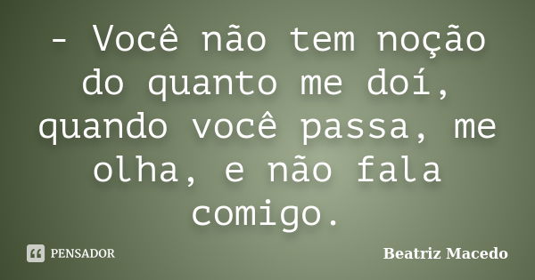 - Você não tem noção do quanto me doí, quando você passa, me olha, e não fala comigo.... Frase de Beatriz Macedo.