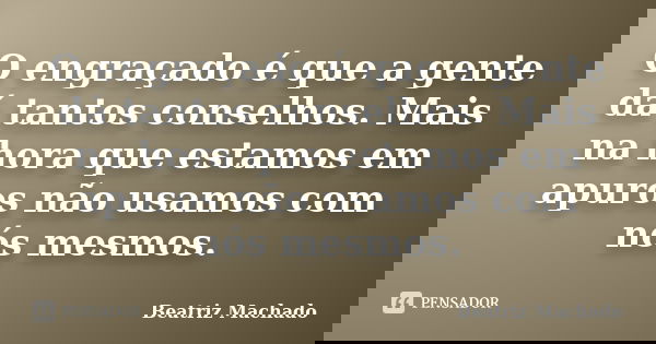 O engraçado é que a gente dá tantos conselhos. Mais na hora que estamos em apuros não usamos com nós mesmos.... Frase de (Beatriz Machado).