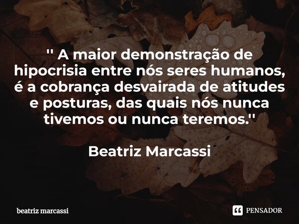 ⁠'' A maior demonstração de hipocrisia entre nós seres humanos, é a cobrança desvairada de atitudes e posturas, das quais nós nunca tivemos ou nunca teremos.'' ... Frase de Beatriz Marcassi.