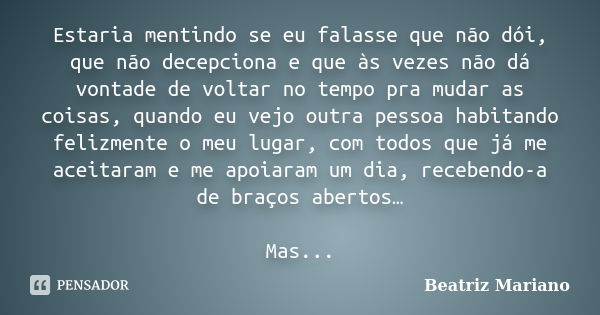 Estaria mentindo se eu falasse que não dói, que não decepciona e que às vezes não dá vontade de voltar no tempo pra mudar as coisas, quando eu vejo outra pessoa... Frase de Beatriz Mariano.