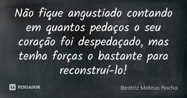 Não fique angustiado contando em quantos pedaços o seu coração foi despedaçado, mas tenha forças o bastante para reconstruí-lo!... Frase de Beatriz Mateus Rocha.