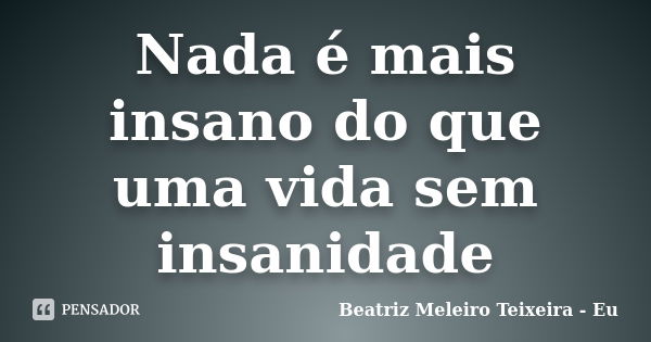 Nada é mais insano do que uma vida sem insanidade... Frase de Beatriz Meleiro Teixeira - Eu.