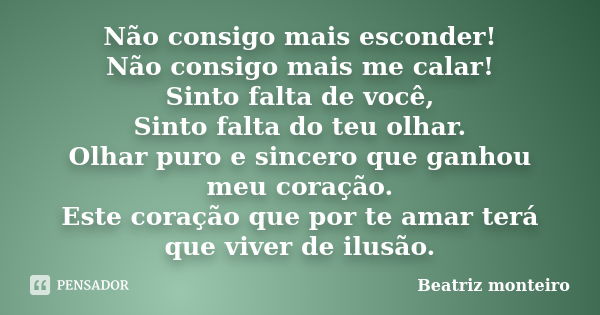 Não consigo mais esconder! Não consigo mais me calar! Sinto falta de você, Sinto falta do teu olhar. Olhar puro e sincero que ganhou meu coração. Este coração q... Frase de Beatriz Monteiro.