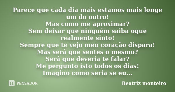 Parece que cada dia mais estamos mais longe um do outro! Mas como me aproximar? Sem deixar que ninguém saiba oque realmente sinto! Sempre que te vejo meu coraçã... Frase de Beatriz Monteiro.