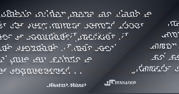 Odeio olhar para ao lado e não te ver,nunca senti isso antes e saudade? paixão ? amor de verdade ? não sei só sei que eu sinto e jamais te esquecerei...... Frase de Beatriz Muniz.