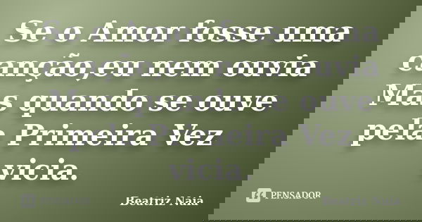Se o Amor fosse uma canção,eu nem ouvia Mas quando se ouve pela Primeira Vez vicia.... Frase de Beatriz Naia.