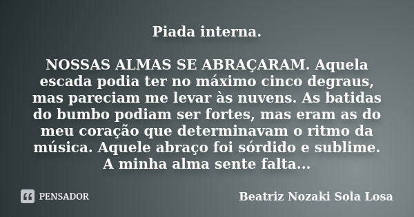 Piada interna. NOSSAS ALMAS SE ABRAÇARAM. Aquela escada podia ter no máximo cinco degraus, mas pareciam me levar às nuvens. As batidas do bumbo podiam ser forte... Frase de Beatriz Nozaki Sola Losa.