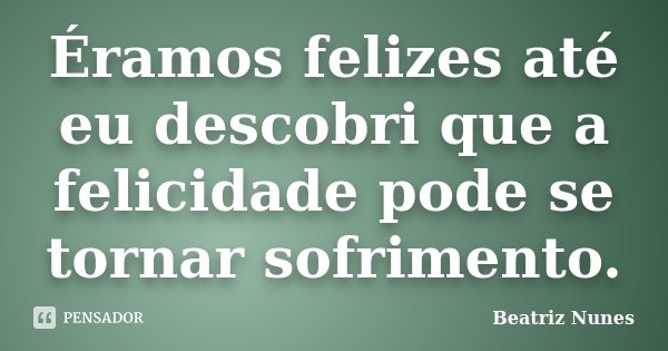 Éramos felizes até eu descobri que a felicidade pode se tornar sofrimento.... Frase de Beatriz Nunes.