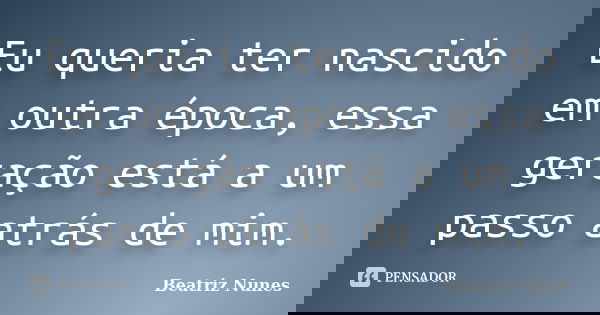 Eu queria ter nascido em outra época, essa geração está a um passo atrás de mim.... Frase de Beatriz Nunes.
