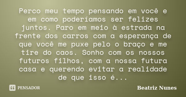 Perco meu tempo pensando em você e em como poderíamos ser felizes juntos. Paro em meio à estrada na frente dos carros com a esperança de que você me puxe pelo o... Frase de Beatriz Nunes.