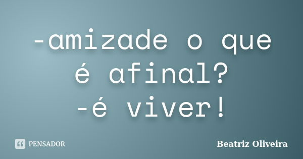 -amizade o que é afinal? -é viver!... Frase de beatriz oliveira.