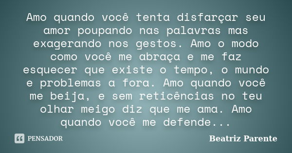 Amo quando você tenta disfarçar seu amor poupando nas palavras mas exagerando nos gestos. Amo o modo como você me abraça e me faz esquecer que existe o tempo, o... Frase de Beatriz Parente.