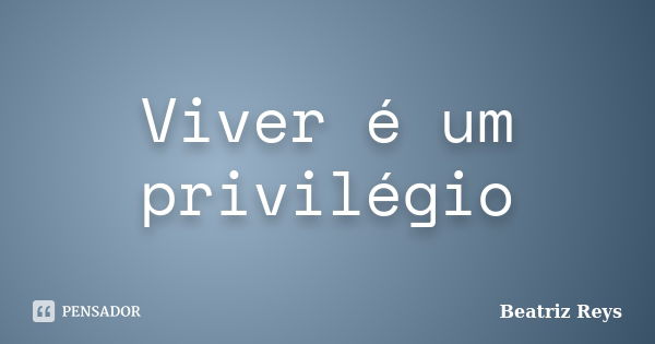 Viver é um privilégio... Frase de Beatriz Reys.