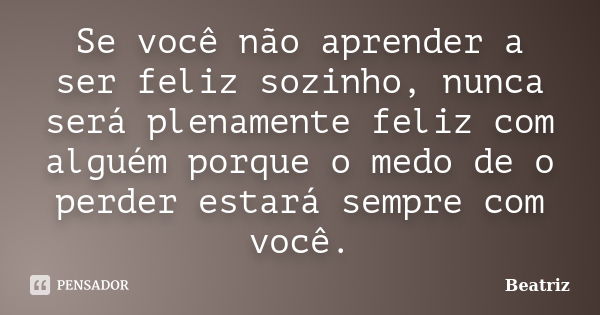 Se você não aprender a ser feliz sozinho, nunca será plenamente feliz com alguém porque o medo de o perder estará sempre com você.... Frase de Beatriz.