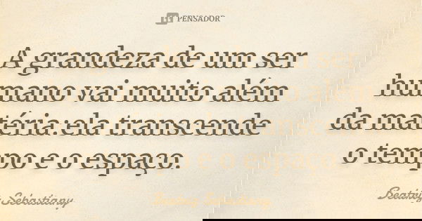 A grandeza de um ser humano vai muito além da matéria:ela transcende o tempo e o espaço.... Frase de Beatriz Sebastiany.