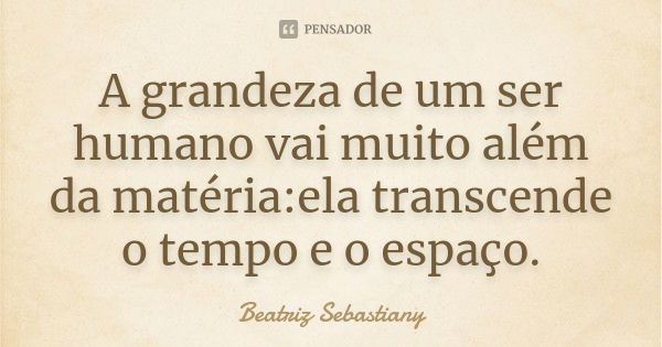 A grandeza de um ser humano vai muito além da matéria:ela transcende o tempo e o espaço.... Frase de Beatriz Sebastiany.