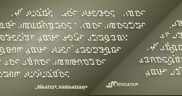 A vida, às vezes, nos pede mudanças; nos mostra o roteiro que ela traçou. A bagagem que vai carrega consigo os bons momentos que foram vividos.... Frase de Beatriz Sebastiany.