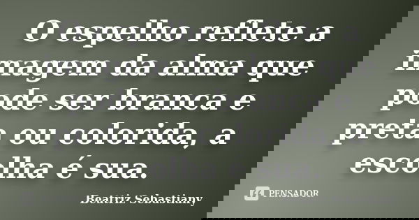 O espelho reflete a imagem da alma que pode ser branca e preta ou colorida, a escolha é sua.... Frase de Beatriz Sebastiany.