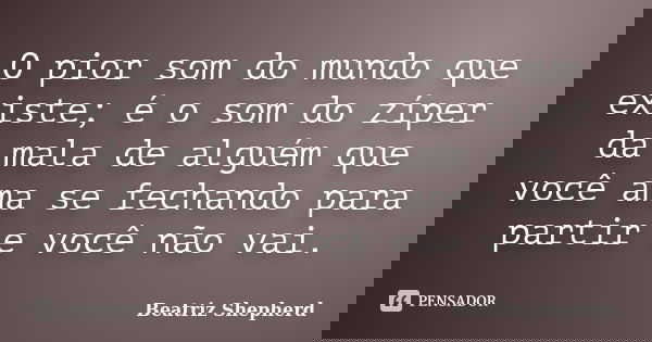 O pior som do mundo que existe; é o som do zíper da mala de alguém que você ama se fechando para partir e você não vai.... Frase de Beatriz Shepherd.